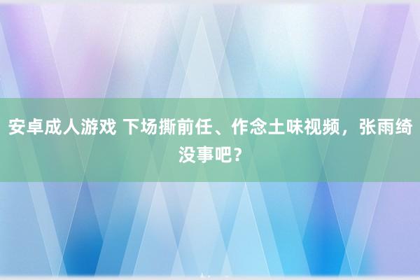 安卓成人游戏 下场撕前任、作念土味视频，张雨绮没事吧？