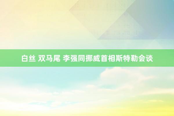 白丝 双马尾 李强同挪威首相斯特勒会谈