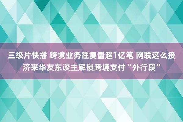 三级片快播 跨境业务往复量超1亿笔 网联这么接济来华友东谈主解锁跨境支付“外行段”