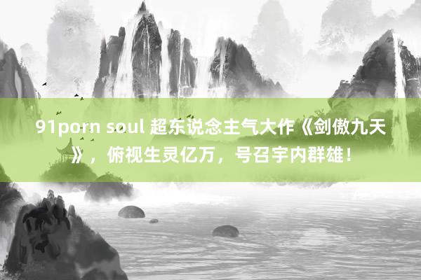 91porn soul 超东说念主气大作《剑傲九天》，俯视生灵亿万，号召宇内群雄！