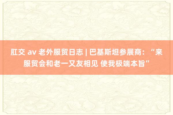 肛交 av 老外服贸日志 | 巴基斯坦参展商：“来服贸会和老一又友相见 使我极端本旨”