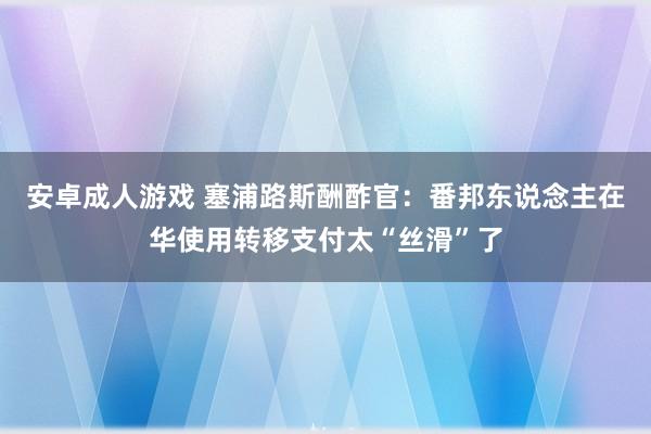 安卓成人游戏 塞浦路斯酬酢官：番邦东说念主在华使用转移支付太“丝滑”了