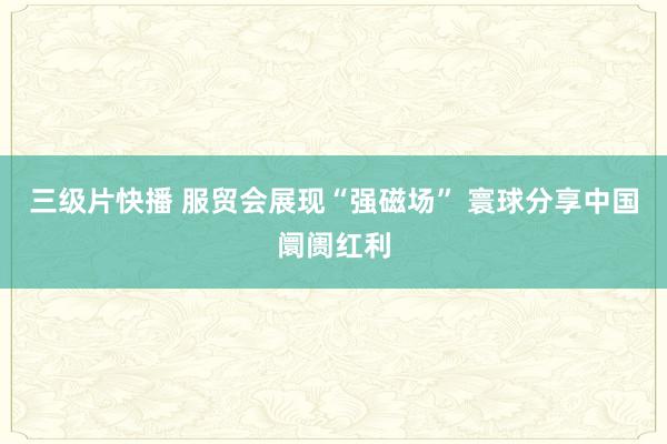 三级片快播 服贸会展现“强磁场” 寰球分享中国阛阓红利