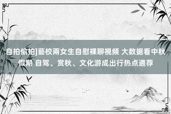 自拍偷拍]藝校兩女生自慰裸聊視頻 大数据看中秋假期 自驾、赏秋、文化游成出行热点遴荐