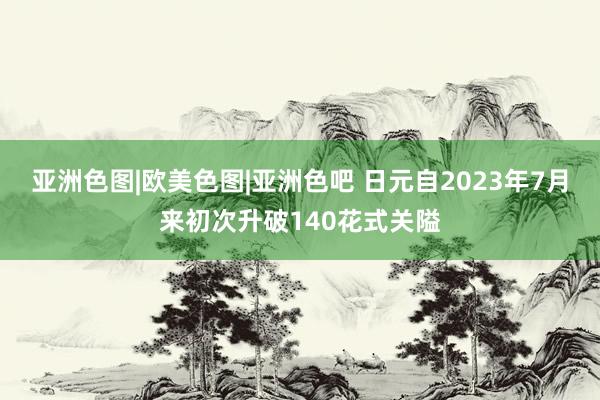 亚洲色图|欧美色图|亚洲色吧 日元自2023年7月来初次升破140花式关隘