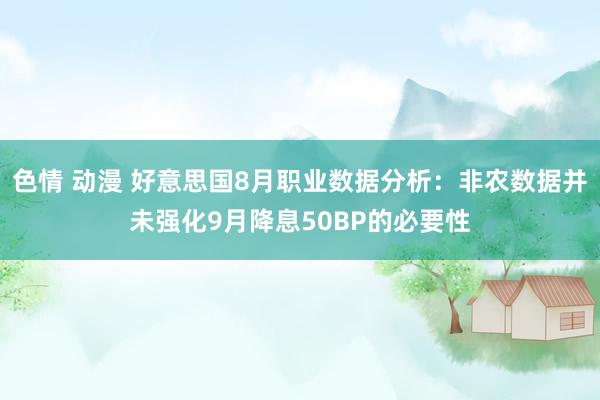 色情 动漫 好意思国8月职业数据分析：非农数据并未强化9月降息50BP的必要性