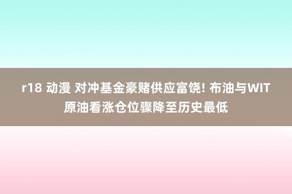 r18 动漫 对冲基金豪赌供应富饶! 布油与WIT原油看涨仓位骤降至历史最低