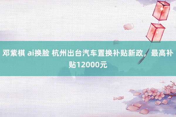 邓紫棋 ai换脸 杭州出台汽车置换补贴新政，最高补贴12000元