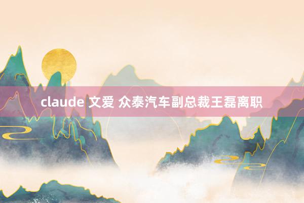 claude 文爱 众泰汽车副总裁王磊离职