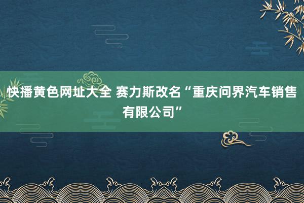 快播黄色网址大全 赛力斯改名“重庆问界汽车销售有限公司”