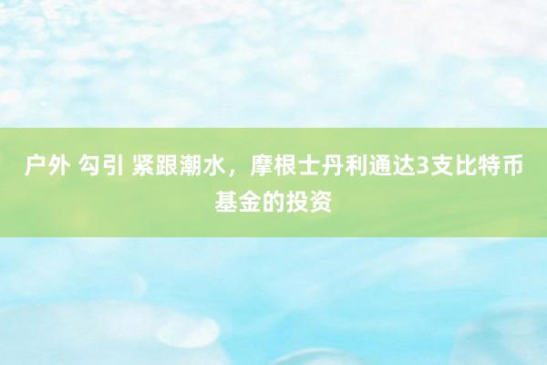 户外 勾引 紧跟潮水，摩根士丹利通达3支比特币基金的投资