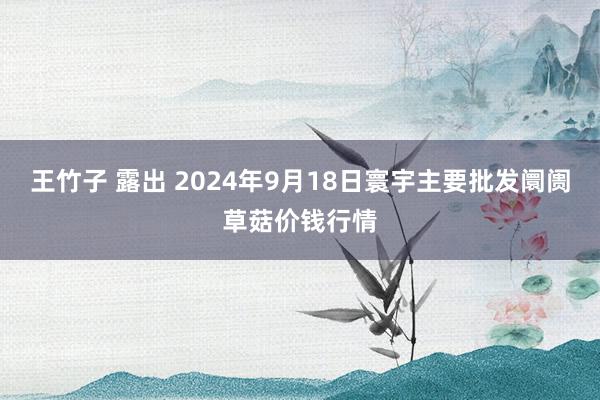 王竹子 露出 2024年9月18日寰宇主要批发阛阓草菇价钱行情