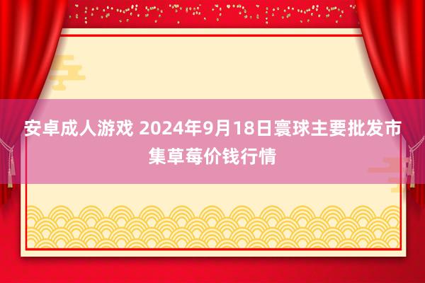 安卓成人游戏 2024年9月18日寰球主要批发市集草莓价钱行情