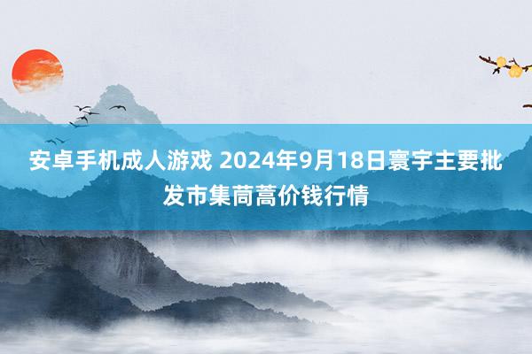 安卓手机成人游戏 2024年9月18日寰宇主要批发市集茼蒿价钱行情