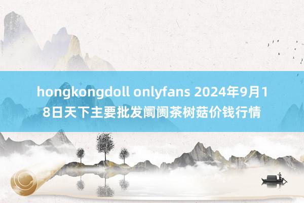 hongkongdoll onlyfans 2024年9月18日天下主要批发阛阓茶树菇价钱行情