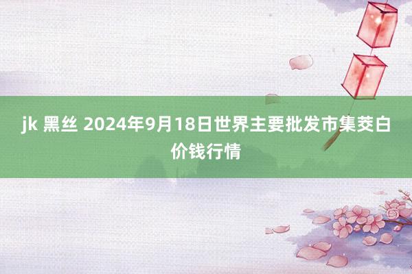 jk 黑丝 2024年9月18日世界主要批发市集茭白价钱行情