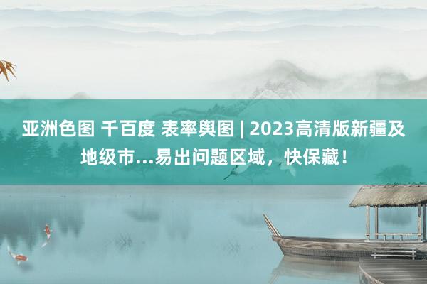 亚洲色图 千百度 表率舆图 | 2023高清版新疆及地级市...易出问题区域，快保藏！