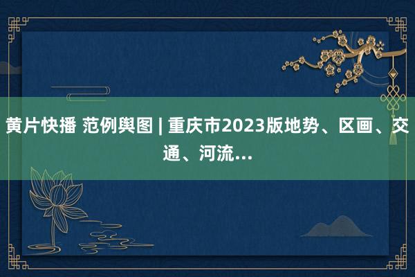 黄片快播 范例舆图 | 重庆市2023版地势、区画、交通、河流...