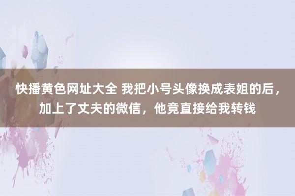 快播黄色网址大全 我把小号头像换成表姐的后，加上了丈夫的微信，他竟直接给我转钱