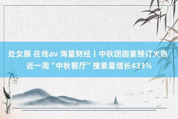 处女膜 在线av 海量财经丨中秋团圆宴预订火热 近一周“中秋餐厅”搜索量增长433%