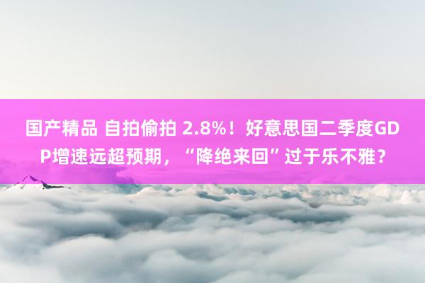 国产精品 自拍偷拍 2.8%！好意思国二季度GDP增速远超预期，“降绝来回”过于乐不雅？