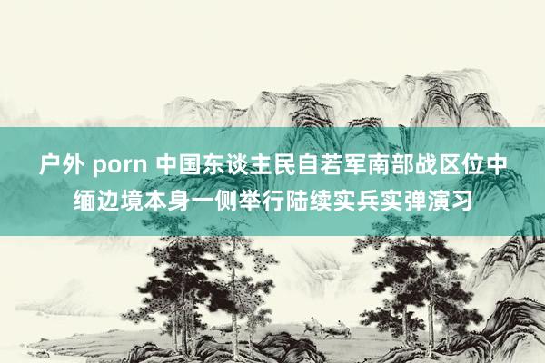 户外 porn 中国东谈主民自若军南部战区位中缅边境本身一侧举行陆续实兵实弹演习