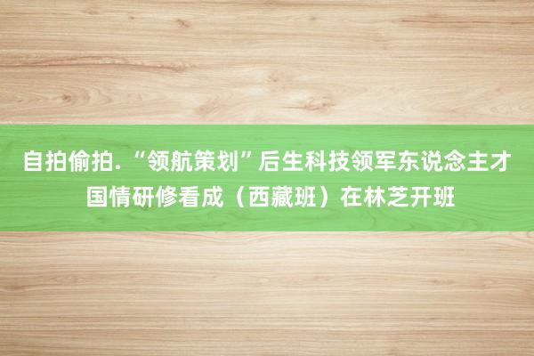 自拍偷拍. “领航策划”后生科技领军东说念主才 国情研修看成（西藏班）在林芝开班