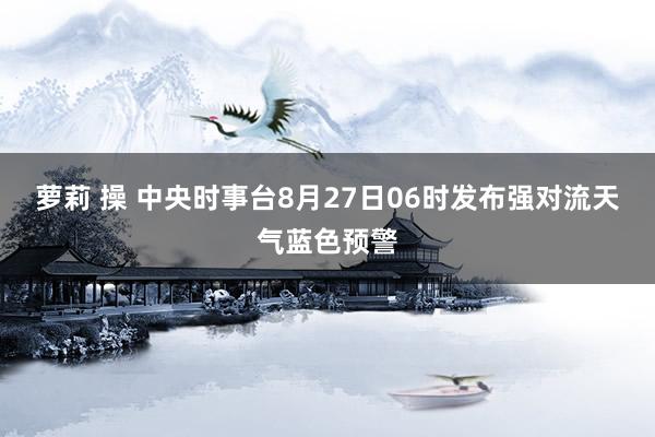 萝莉 操 中央时事台8月27日06时发布强对流天气蓝色预警