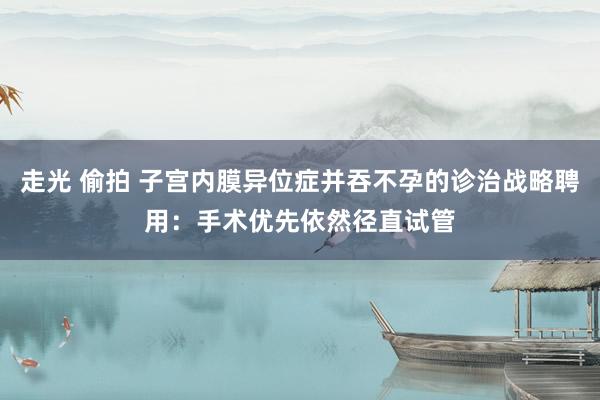 走光 偷拍 子宫内膜异位症并吞不孕的诊治战略聘用：手术优先依然径直试管