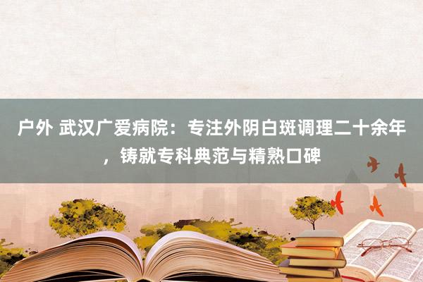 户外 武汉广爱病院：专注外阴白斑调理二十余年，铸就专科典范与精熟口碑