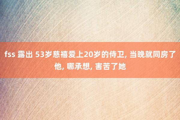 fss 露出 53岁慈禧爱上20岁的侍卫， 当晚就同房了他， 哪承想， 害苦了她