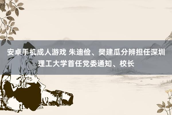 安卓手机成人游戏 朱迪俭、樊建瓜分辨担任深圳理工大学首任党委通知、校长