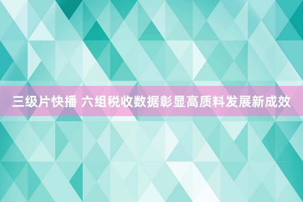 三级片快播 六组税收数据彰显高质料发展新成效