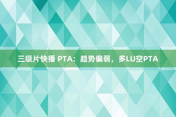 三级片快播 PTA：趋势偏弱，多LU空PTA