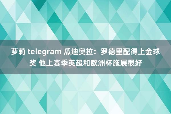 萝莉 telegram 瓜迪奥拉：罗德里配得上金球奖 他上赛季英超和欧洲杯施展很好