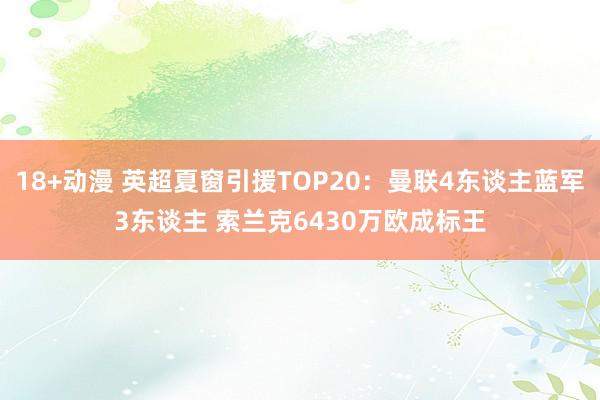 18+动漫 英超夏窗引援TOP20：曼联4东谈主蓝军3东谈主 索兰克6430万欧成标王