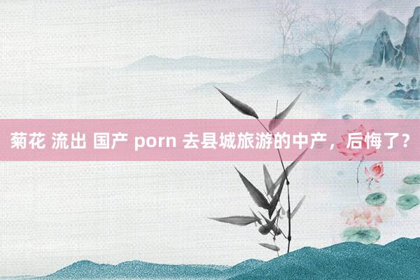 菊花 流出 国产 porn 去县城旅游的中产，后悔了？