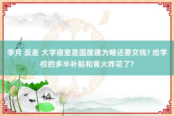 李月 反差 大学寝室是国度建为啥还要交钱? 给学校的多半补贴和膏火咋花了?