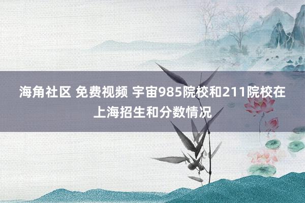 海角社区 免费视频 宇宙985院校和211院校在上海招生和分数情况