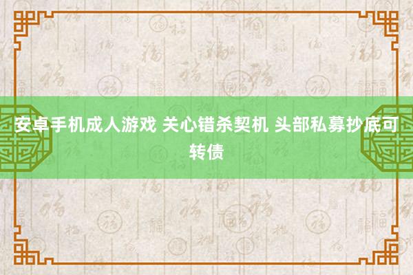 安卓手机成人游戏 关心错杀契机 头部私募抄底可转债