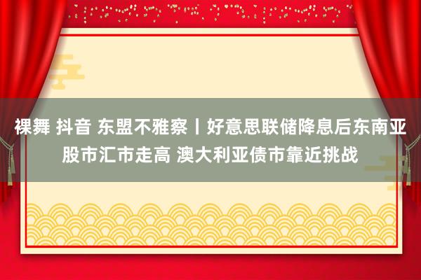 裸舞 抖音 东盟不雅察丨好意思联储降息后东南亚股市汇市走高 澳大利亚债市靠近挑战