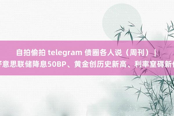 自拍偷拍 telegram 债圈各人说（周刊） | 好意思联储降息50BP、黄金创历史新高、利率窒碍新低