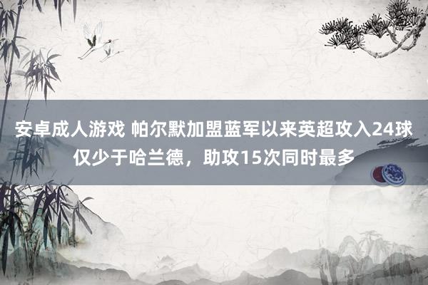 安卓成人游戏 帕尔默加盟蓝军以来英超攻入24球仅少于哈兰德，助攻15次同时最多