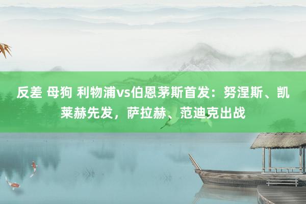 反差 母狗 利物浦vs伯恩茅斯首发：努涅斯、凯莱赫先发，萨拉赫、范迪克出战