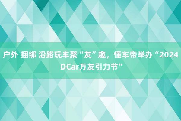 户外 捆绑 沿路玩车聚“友”趣，懂车帝举办“2024 DCar万友引力节”