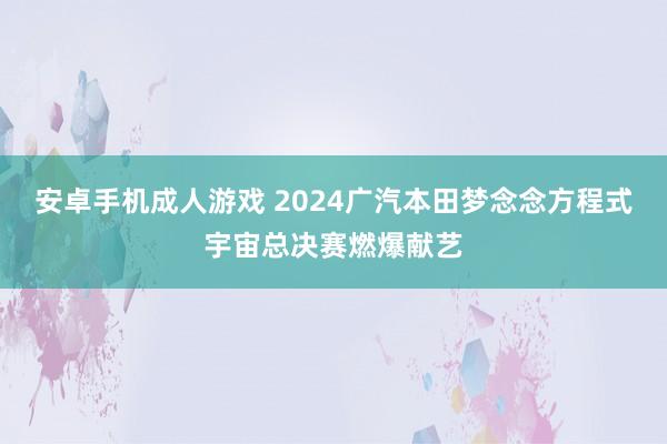 安卓手机成人游戏 2024广汽本田梦念念方程式宇宙总决赛燃爆献艺