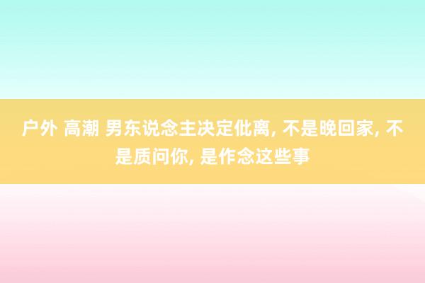 户外 高潮 男东说念主决定仳离， 不是晚回家， 不是质问你， 是作念这些事