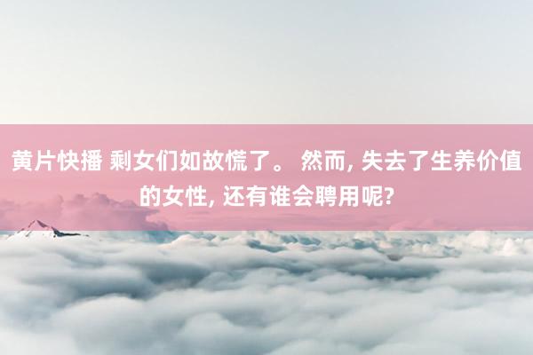 黄片快播 剩女们如故慌了。 然而， 失去了生养价值的女性， 还有谁会聘用呢?