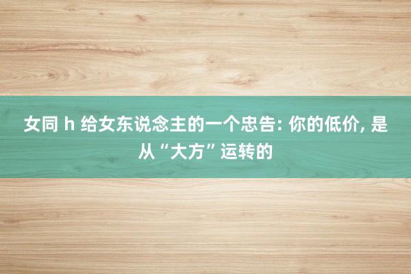 女同 h 给女东说念主的一个忠告: 你的低价， 是从“大方”运转的