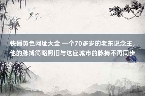 快播黄色网址大全 一个70多岁的老东说念主，他的脉搏简略照旧与这座城市的脉搏不再同步